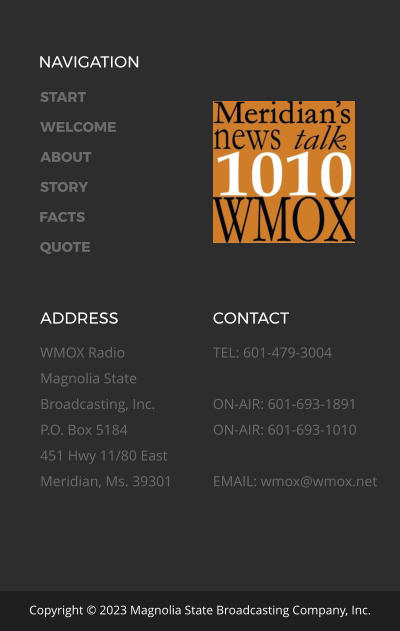 NAVIGATION START WELCOME ABOUT STORY FACTS QUOTE ADDRESS WMOX Radio Magnolia State Broadcasting, Inc. P.O. Box 5184 451 Hwy 11/80 East Meridian, Ms. 39301  CONTACT TEL: 601-479-3004  ON-AIR: 601-693-1891ON-AIR: 601-693-1010  EMAIL: wmox@wmox.net Copyright © 2023 Magnolia State Broadcasting Company, Inc.